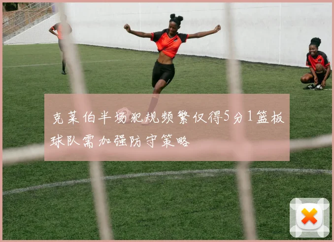 克莱伯半场犯规频繁仅得5分1篮板球队需加强防守策略