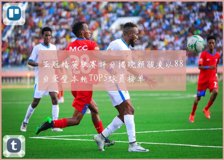 亚冠精英联赛评分揭晓颜骏凌以88分荣登本轮TOP5球员榜单