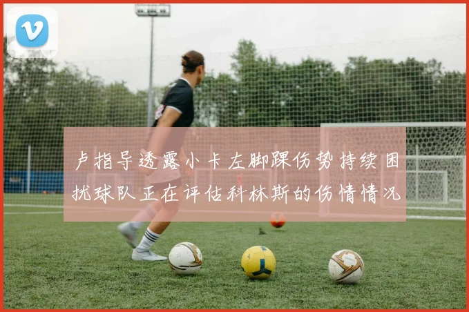 卢指导透露小卡左脚踝伤势持续困扰球队正在评估科林斯的伤情情况
