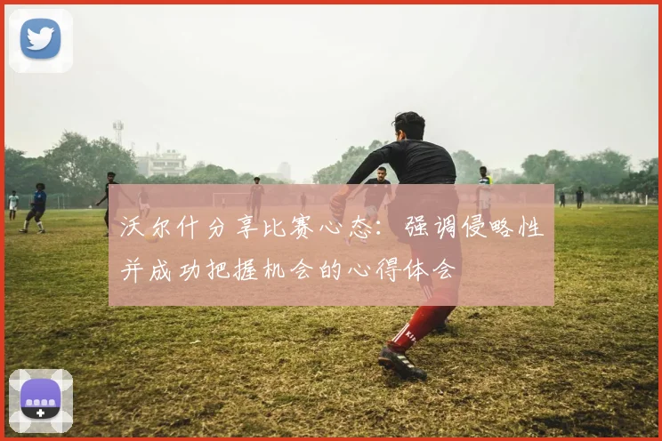 沃尔什分享比赛心态：强调侵略性并成功把握机会的心得体会