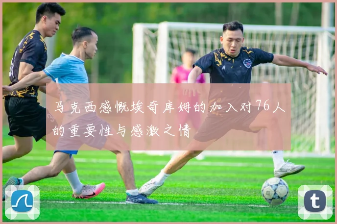 马克西感慨埃奇库姆的加入对76人的重要性与感激之情