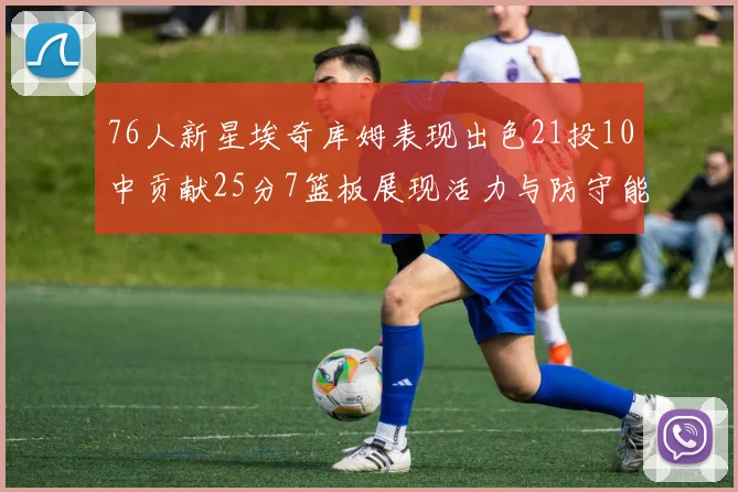 76人新星埃奇库姆表现出色21投10中贡献25分7篮板展现活力与防守能力