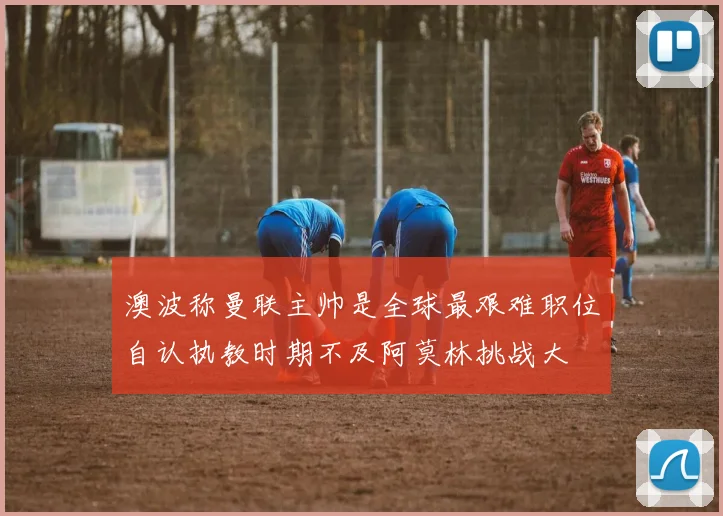 澳波称曼联主帅是全球最艰难职位自认执教时期不及阿莫林挑战大
