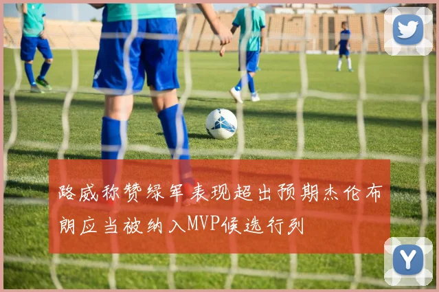路威称赞绿军表现超出预期杰伦布朗应当被纳入MVP候选行列