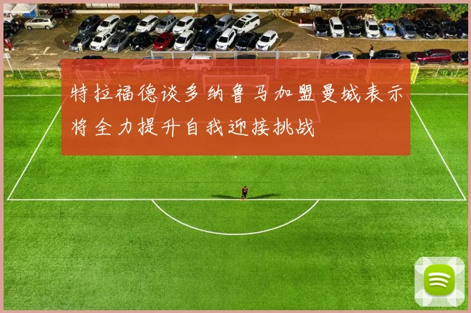 特拉福德谈多纳鲁马加盟曼城表示将全力提升自我迎接挑战