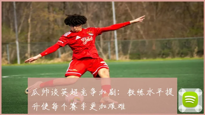 瓜帅谈英超竞争加剧：教练水平提升使每个赛季更加艰难