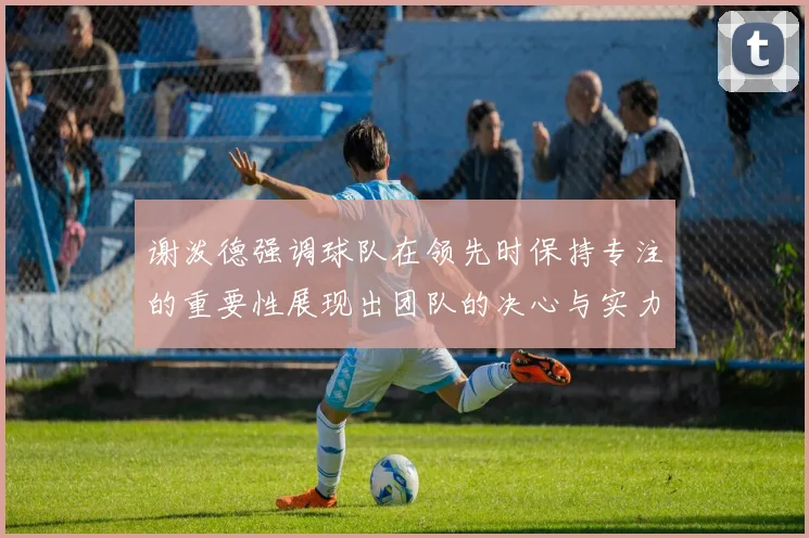 谢泼德强调球队在领先时保持专注的重要性展现出团队的决心与实力