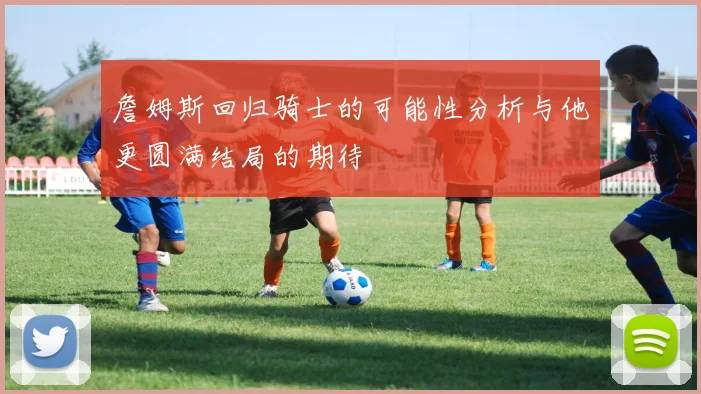 詹姆斯回归骑士的可能性分析与他更圆满结局的期待