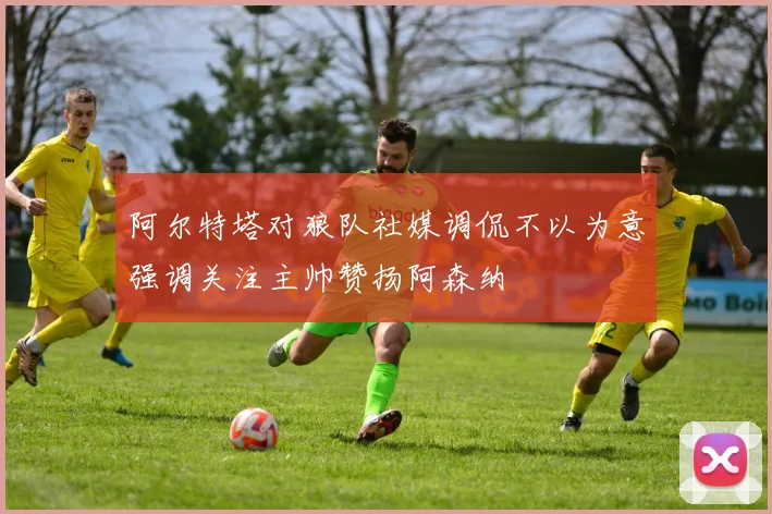 阿尔特塔对狼队社媒调侃不以为意强调关注主帅赞扬阿森纳