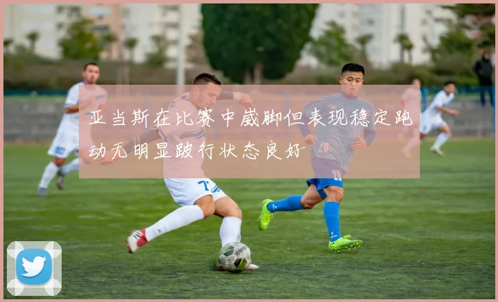 亚当斯在比赛中崴脚但表现稳定跑动无明显跛行状态良好